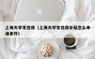 上海大学生住房（上海大学生住房补贴怎么申请条件）