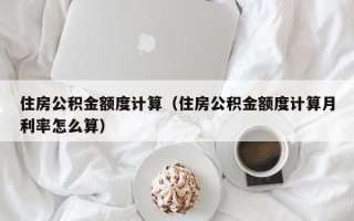 住房公积金额度计算（住房公积金额度计算月利率怎么算）