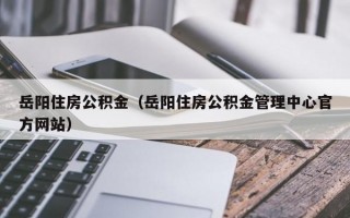 岳阳住房公积金（岳阳住房公积金管理中心官方网站）