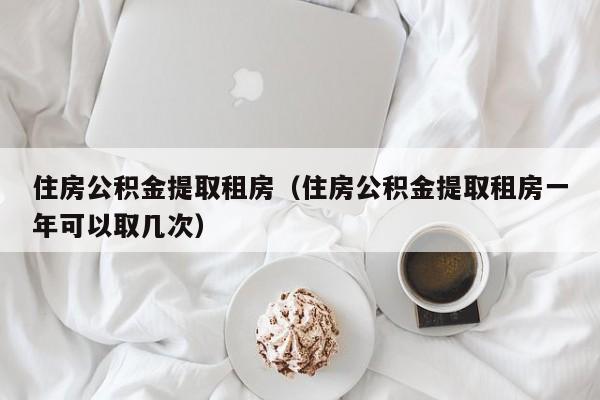 住房公积金提取租房（住房公积金提取租房一年可以取几次）-第1张图片-bevictor伟德官网 - 伟德BETVLCTOR1946唯一官网