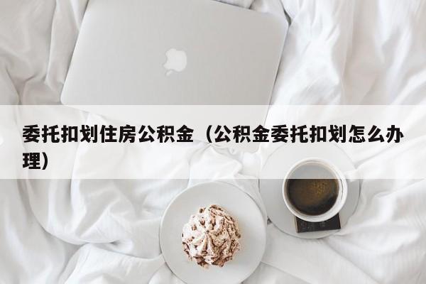 委托扣划住房公积金（公积金委托扣划怎么办理）-第1张图片-bevictor伟德官网 - 伟德BETVLCTOR1946唯一官网