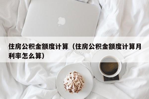 住房公积金额度计算（住房公积金额度计算月利率怎么算）-第1张图片-bevictor伟德官网 - 伟德BETVLCTOR1946唯一官网